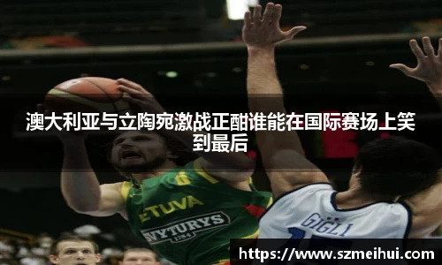 澳大利亚与立陶宛激战正酣谁能在国际赛场上笑到最后